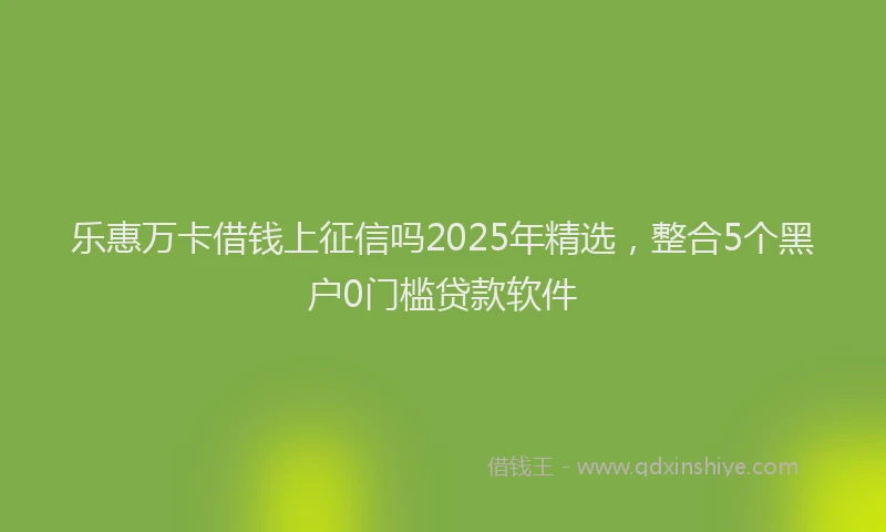 乐惠万卡借钱上征信吗2025年精选,整合5个黑户0门槛贷款软件