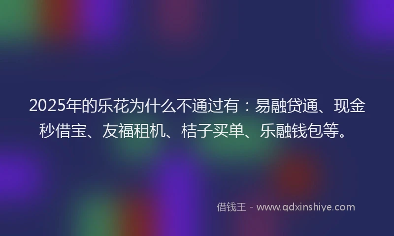 2025年的乐花为什么不通过有：易融贷通、现金秒借宝、友福租机、桔子买单、乐融钱包等。