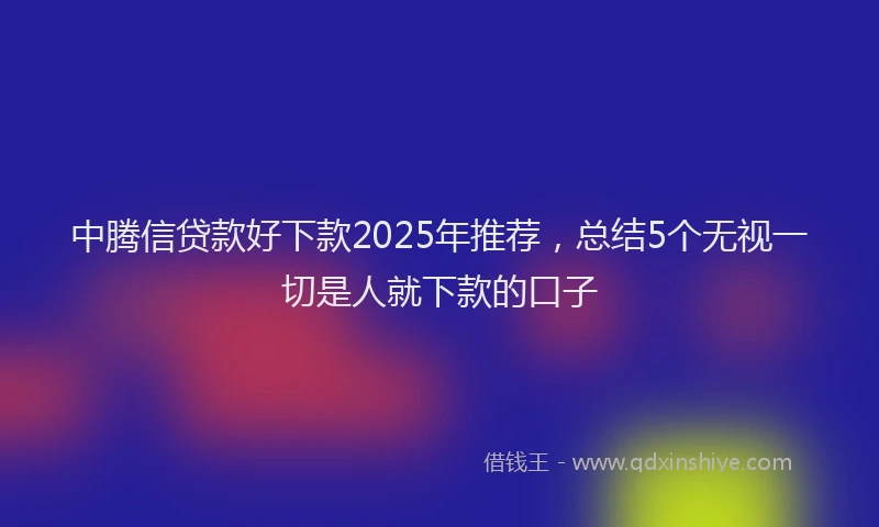 中腾信贷款好下款2025年推荐，总结5个无视一切是人就下款的口子
