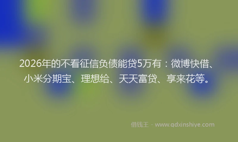 2026年的不看征信负债能贷5万有：微博快借、小米分期宝、理想给、天天富贷、享来花等。