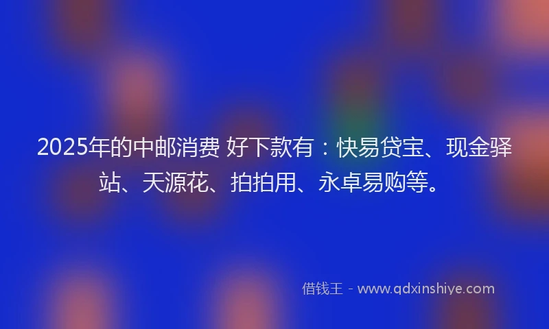 2025年的中邮消费 好下款有:快易贷宝、现金驿站、天源花、拍拍用、永卓易购等。