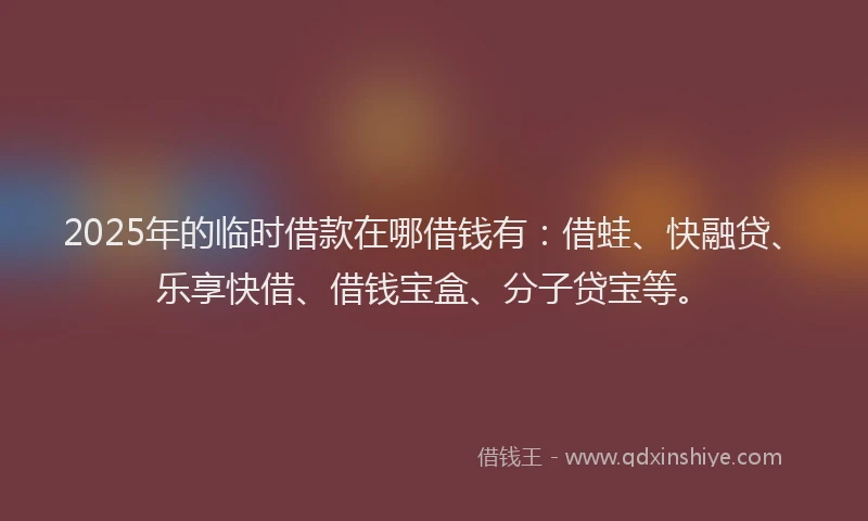 2025年的临时借款在哪借钱有：借蛙、快融贷、乐享快借、借钱宝盒、分子贷宝等。