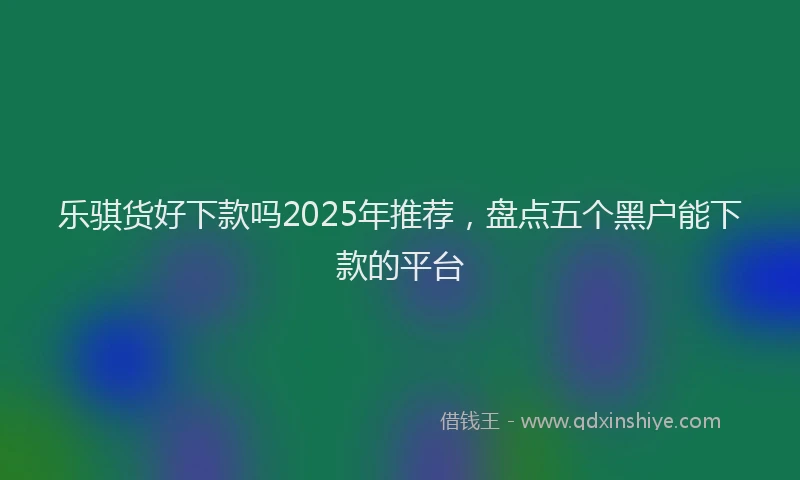 乐骐货好下款吗2025年推荐，盘点五个黑户能下款的平台