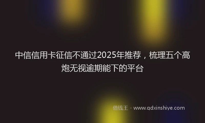 中信信用卡征信不通过2025年推荐，梳理五个高炮无视逾期能下的平台