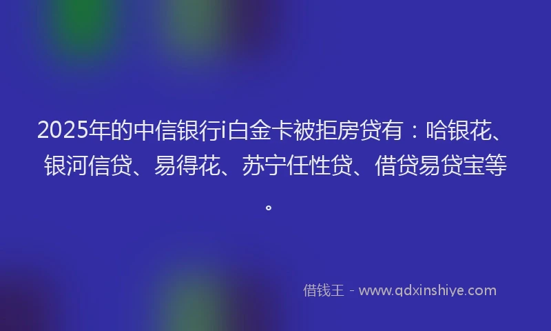 2025年的中信银行i白金卡被拒房贷有：哈银花、银河信贷、易得花、苏宁任性贷、借贷易贷宝等。