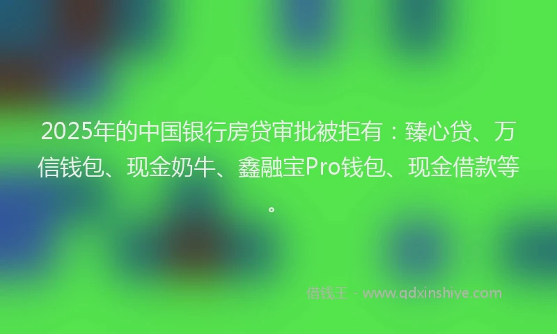 2025年的中国银行房贷审批被拒有：臻心贷、万信钱包、现金奶牛、鑫融宝Pro钱包、现金借款等。