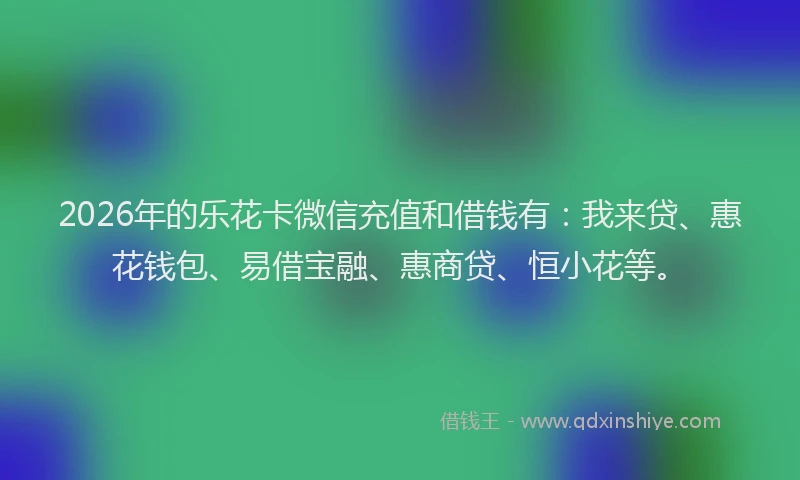 2026年的乐花卡微信充值和借钱有：我来贷、惠花钱包、易借宝融、惠商贷、恒小花等。