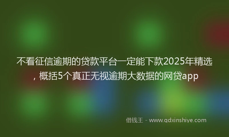 不看征信逾期的贷款平台一定能下款2025年精选，概括5个真正无视逾期大数据的网贷app