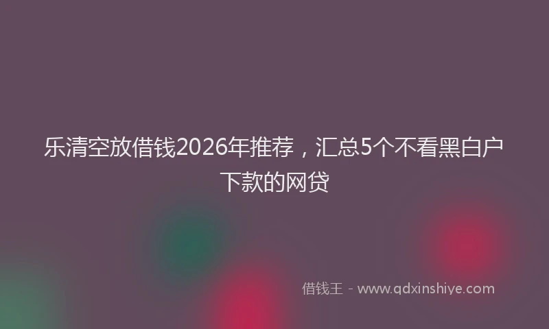 乐清空放借钱2026年推荐，汇总5个不看黑白户下款的网贷