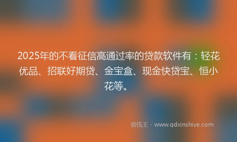 2025年的不看征信高通过率的贷款软件有：轻花优品、招联好期贷、金宝盒、现金快贷宝、恒小花等。