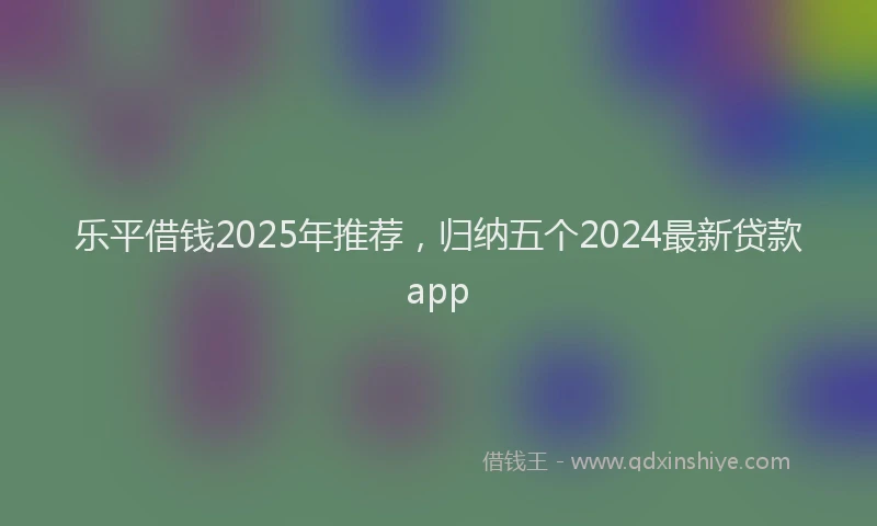 乐平借钱2025年推荐，归纳五个2024最新贷款app