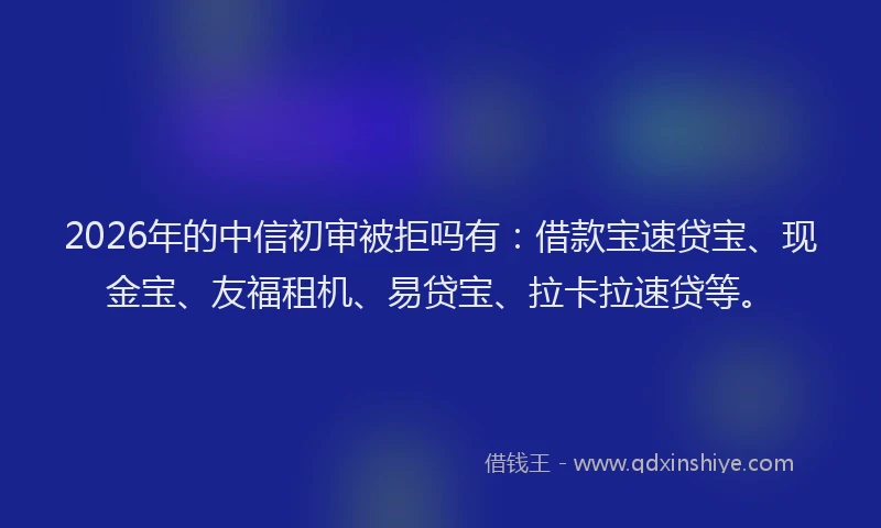 2026年的中信初审被拒吗有：借款宝速贷宝、现金宝、友福租机、易贷宝、拉卡拉速贷等。