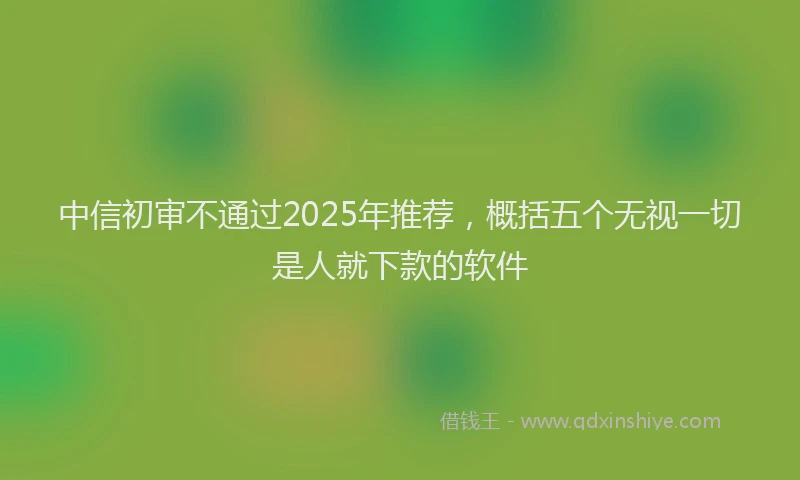 中信初审不通过2025年推荐，概括五个无视一切是人就下款的软件