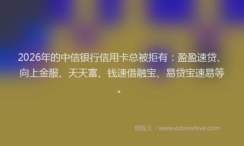 2026年的中信银行信用卡总被拒有：盈盈速贷、向上金服、天天富、钱速借融宝、易贷宝速易等。