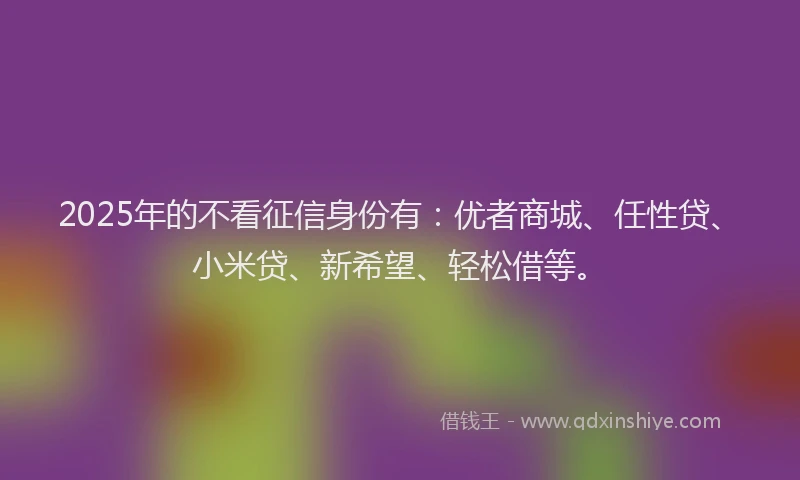 2025年的不看征信身份有：优者商城、任性贷、小米贷、新希望、轻松借等。