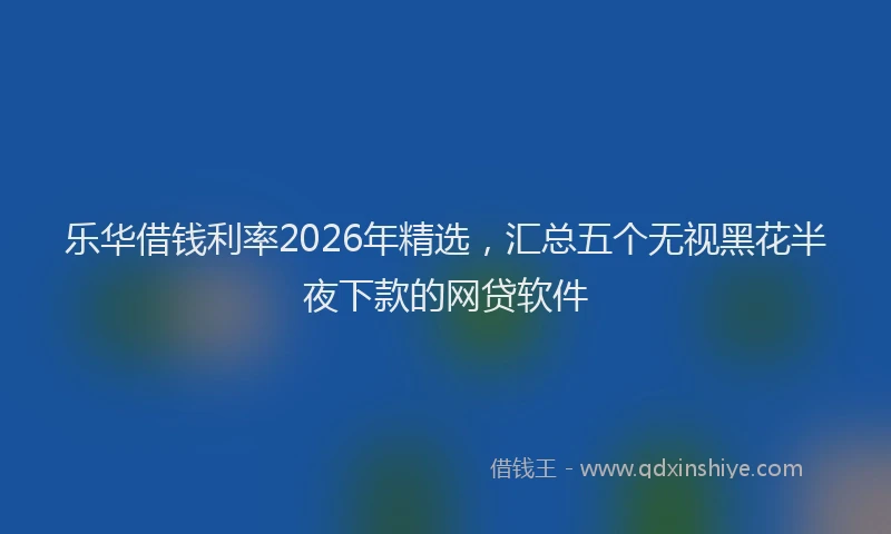 乐华借钱利率2026年精选，汇总五个无视黑花半夜下款的网贷软件