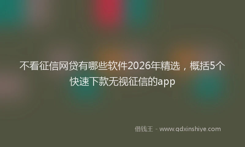 不看征信网贷有哪些软件2026年精选，概括5个快速下款无视征信的app
