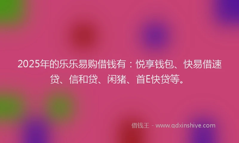 2025年的乐乐易购借钱有：悦享钱包、快易借速贷、信和贷、闲猪、首E快贷等。