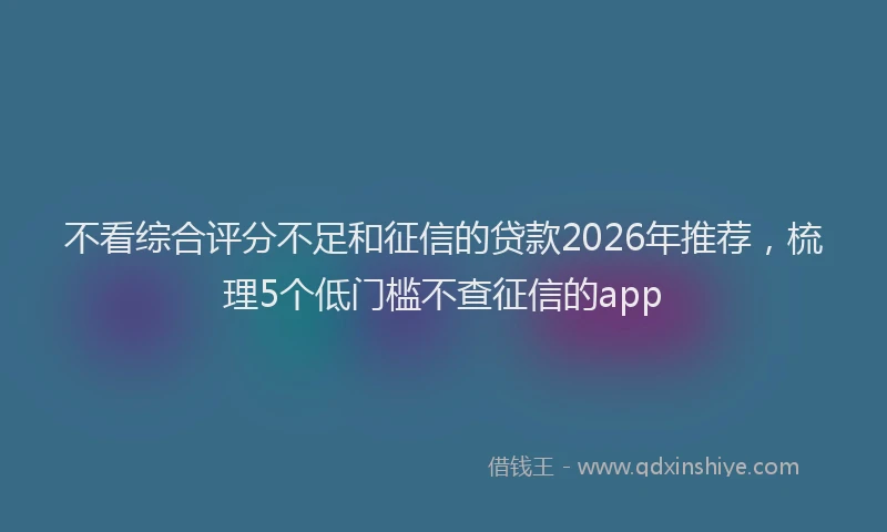 不看综合评分不足和征信的贷款2026年推荐，梳理5个低门槛不查征信的app