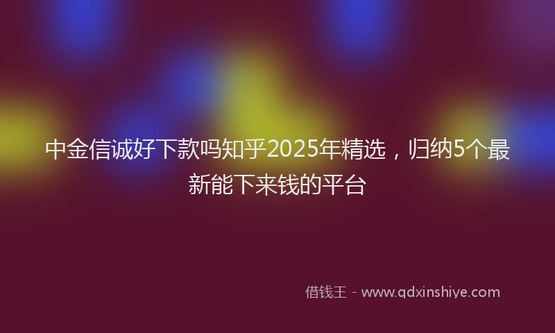 中金信诚好下款吗知乎2025年精选，归纳5个最新能下来钱的平台