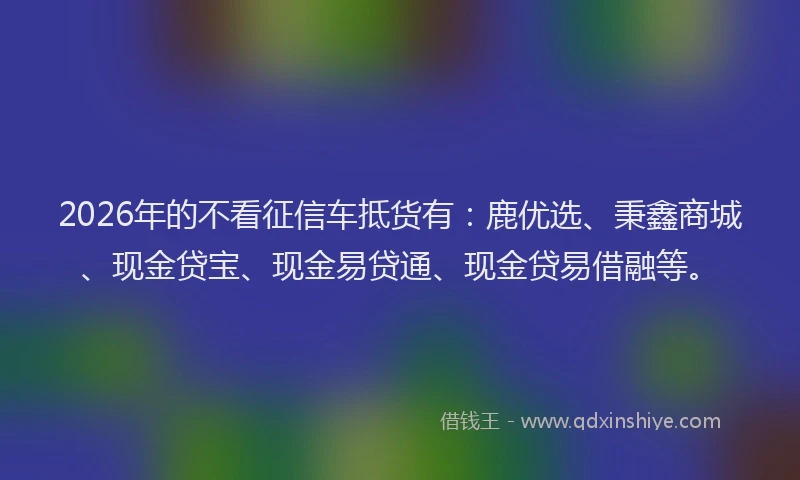 2026年的不看征信车抵货有：鹿优选、秉鑫商城、现金贷宝、现金易贷通、现金贷易借融等。