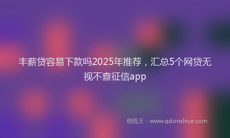 丰薪贷容易下款吗2025年推荐，汇总5个网贷无视不查征信app