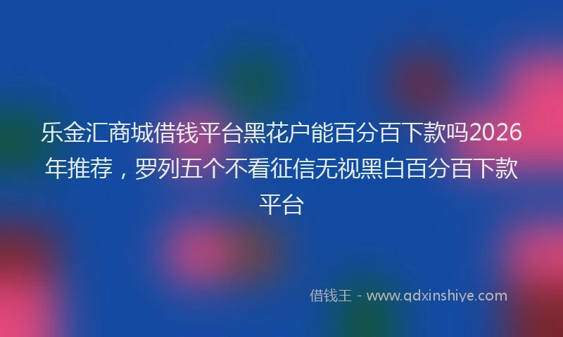 乐金汇商城借钱平台黑花户能百分百下款吗2026年推荐，罗列五个不看征信无视黑白百分百下款平台