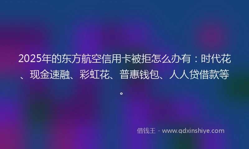 2025年的东方航空信用卡被拒怎么办有:时代花、现金速融、彩虹花、普惠钱包、人人贷借款等。