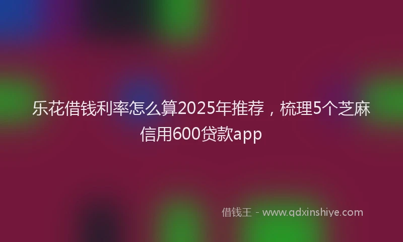 乐花借钱利率怎么算2025年推荐，梳理5个芝麻信用600贷款app