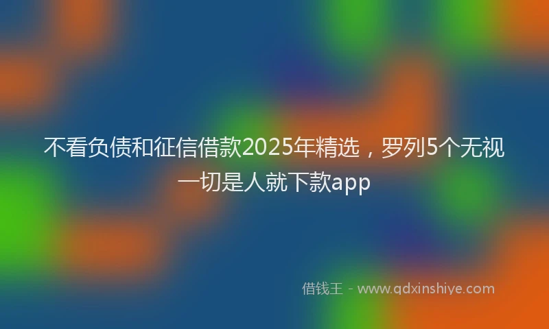 不看负债和征信借款2025年精选,罗列5个无视一切是人就下款app