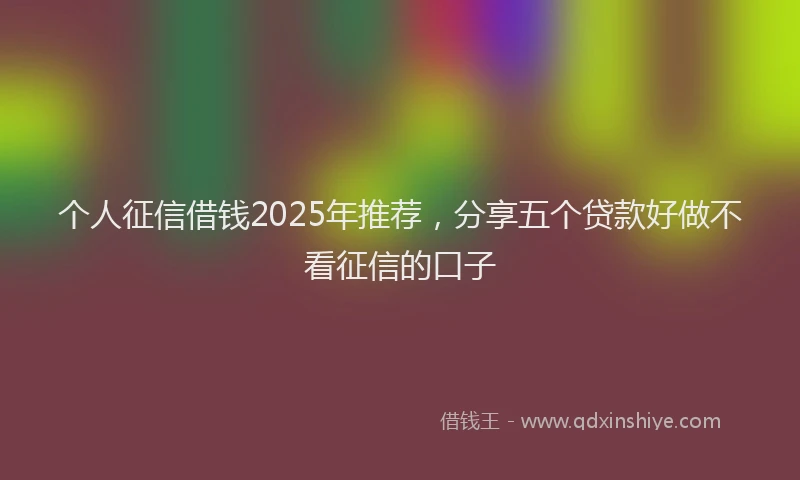 个人征信借钱2025年推荐，分享五个贷款好做不看征信的口子