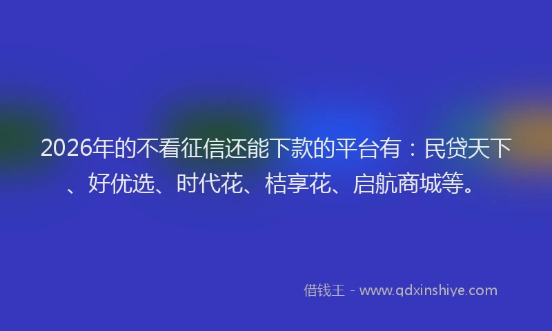 2026年的不看征信还能下款的平台有:民贷天下、好优选、时代花、桔享花、启航商城等。