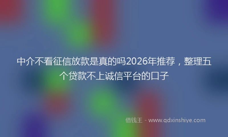 中介不看征信放款是真的吗2026年推荐，整理五个贷款不上诚信平台的口子