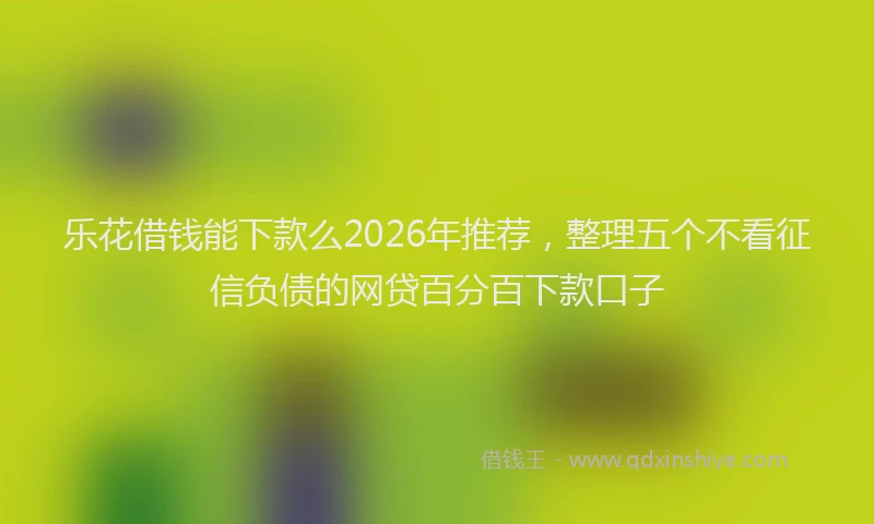 乐花借钱能下款么2026年推荐,整理五个不看征信负债的网贷百分百下款口子
