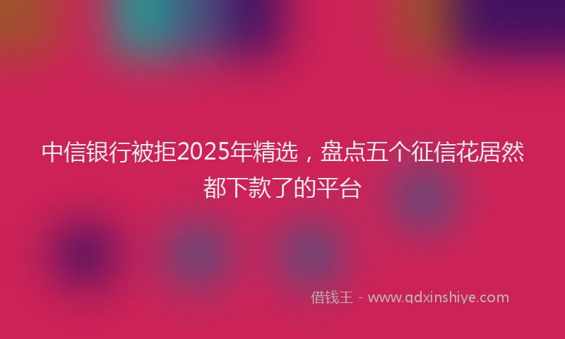 中信银行被拒2025年精选，盘点五个征信花居然都下款了的平台