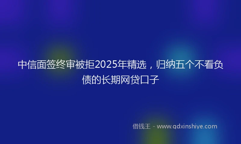 中信面签终审被拒2025年精选，归纳五个不看负债的长期网贷口子