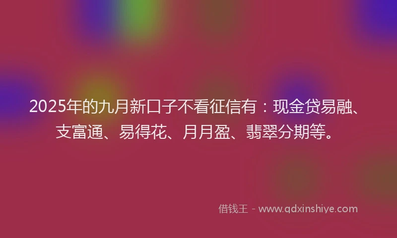 2025年的九月新口子不看征信有：现金贷易融、支富通、易得花、月月盈、翡翠分期等。