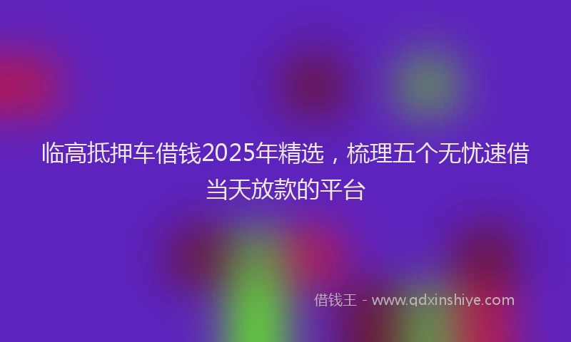 临高抵押车借钱2025年精选，梳理五个无忧速借当天放款的平台