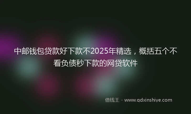 中邮钱包贷款好下款不2025年精选，概括五个不看负债秒下款的网贷软件