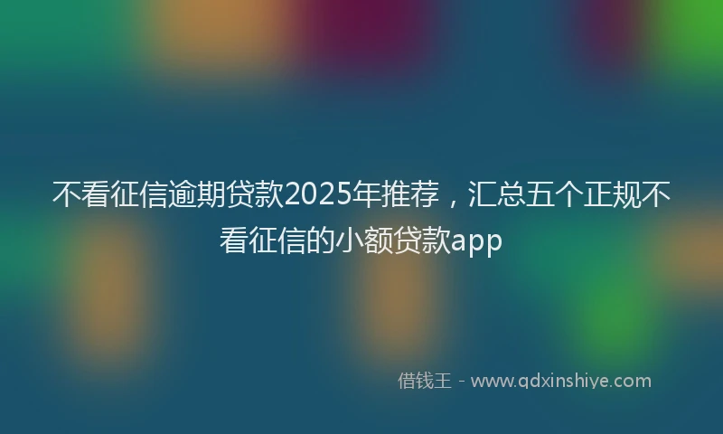 不看征信逾期贷款2025年推荐，汇总五个正规不看征信的小额贷款app