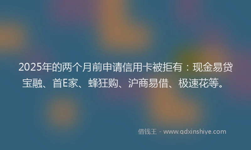 2025年的两个月前申请信用卡被拒有:现金易贷宝融、首E家、蜂狂购、沪商易借、极速花等。
