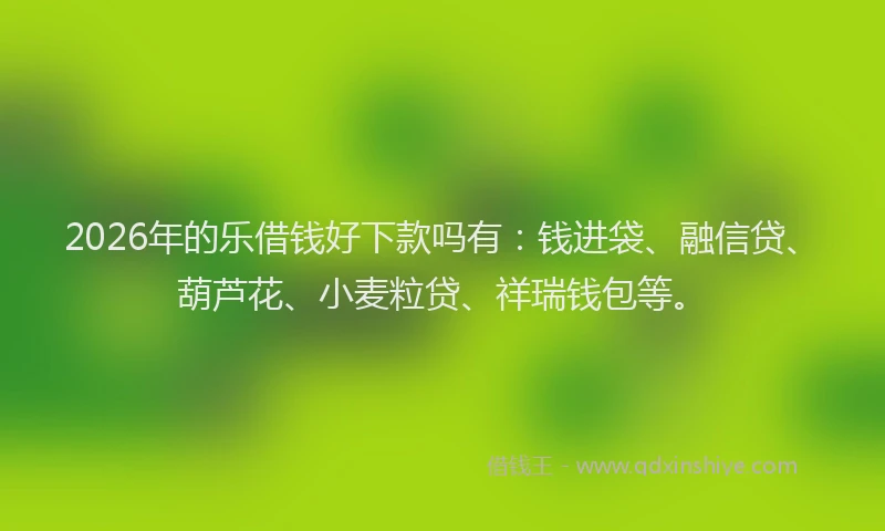 2026年的乐借钱好下款吗有：钱进袋、融信贷、葫芦花、小麦粒贷、祥瑞钱包等。