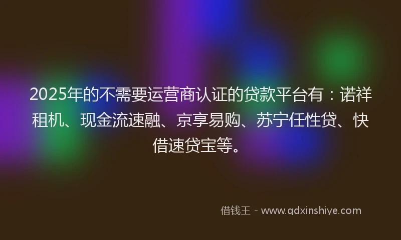 2025年的不需要运营商认证的贷款平台有：诺祥租机、现金流速融、京享易购、苏宁任性贷、快借速贷宝等。