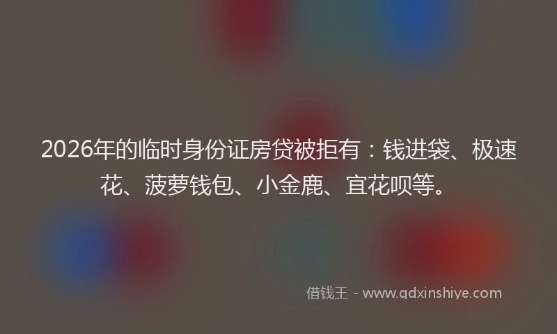 2026年的临时身份证房贷被拒有:钱进袋、极速花、菠萝钱包、小金鹿、宜花呗等。