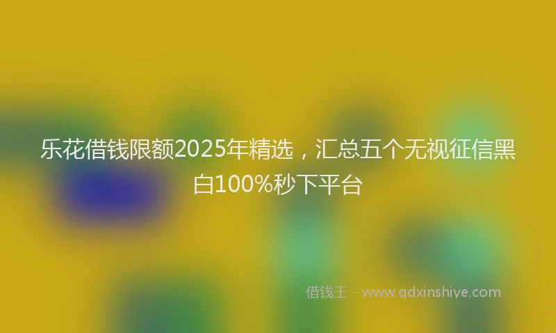 乐花借钱限额2025年精选，汇总五个无视征信黑白100%秒下平台