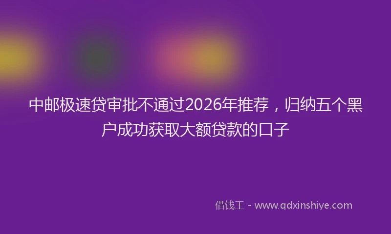 中邮极速贷审批不通过2026年推荐,归纳五个黑户成功获取大额贷款的口子