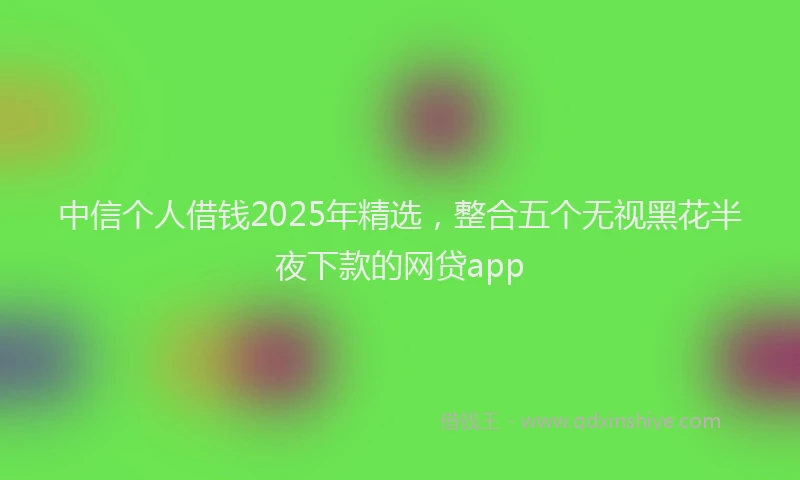 中信个人借钱2025年精选，整合五个无视黑花半夜下款的网贷app