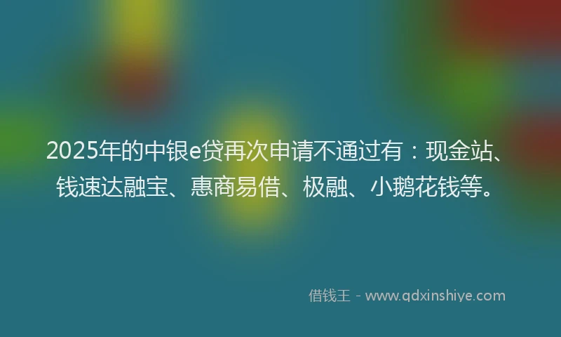 2025年的中银e贷再次申请不通过有:现金站、钱速达融宝、惠商易借、极融、小鹅花钱等。