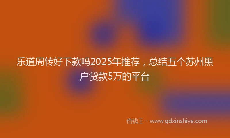 乐道周转好下款吗2025年推荐，总结五个苏州黑户贷款5万的平台