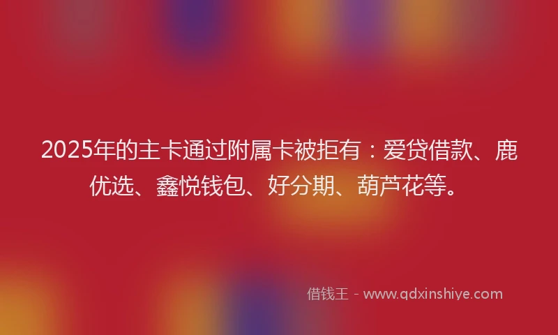 2025年的主卡通过附属卡被拒有：爱贷借款、鹿优选、鑫悦钱包、好分期、葫芦花等。